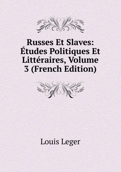 Обложка книги Russes Et Slaves: Etudes Politiques Et Litteraires, Volume 3 (French Edition), Louis Leger