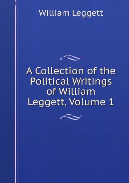 Обложка книги A Collection of the Political Writings of William Leggett, Volume 1, William Leggett