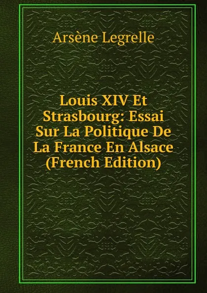 Обложка книги Louis XIV Et Strasbourg: Essai Sur La Politique De La France En Alsace (French Edition), Arsène Legrelle