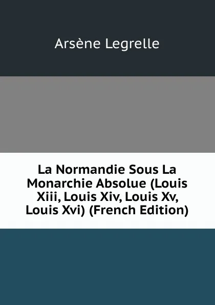 Обложка книги La Normandie Sous La Monarchie Absolue (Louis Xiii, Louis Xiv, Louis Xv, Louis Xvi) (French Edition), Arsène Legrelle