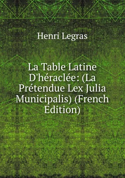 Обложка книги La Table Latine D.heraclee: (La Pretendue Lex Julia Municipalis) (French Edition), Henri Legras