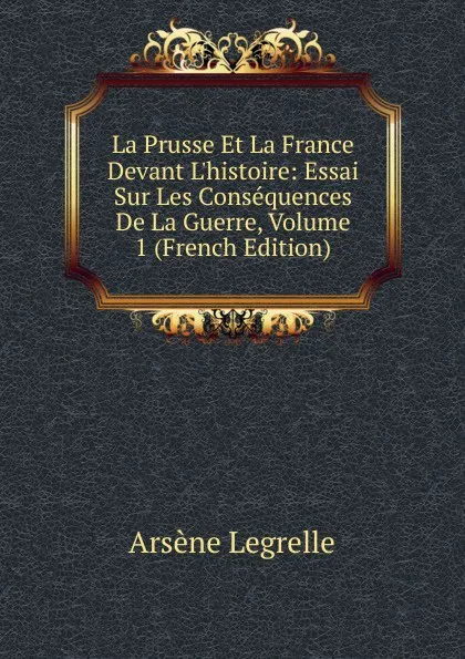 Обложка книги La Prusse Et La France Devant L.histoire: Essai Sur Les Consequences De La Guerre, Volume 1 (French Edition), Arsène Legrelle