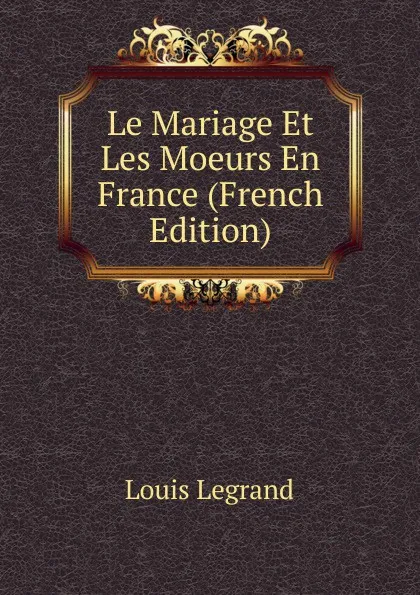 Обложка книги Le Mariage Et Les Moeurs En France (French Edition), Louis Legrand