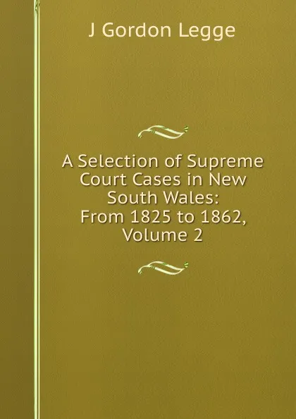 Обложка книги A Selection of Supreme Court Cases in New South Wales: From 1825 to 1862, Volume 2, J Gordon Legge