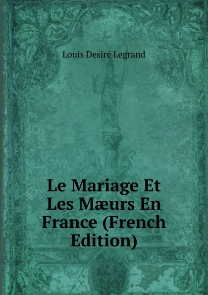 Обложка книги Le Mariage Et Les Maeurs En France (French Edition), Louis Desiré Legrand