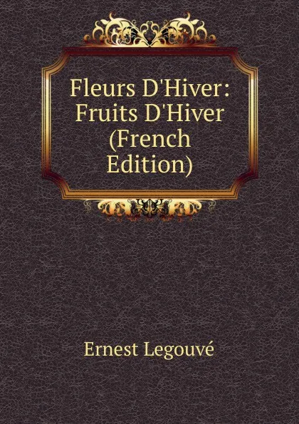 Обложка книги Fleurs D.Hiver: Fruits D.Hiver (French Edition), Ernest Legouvé