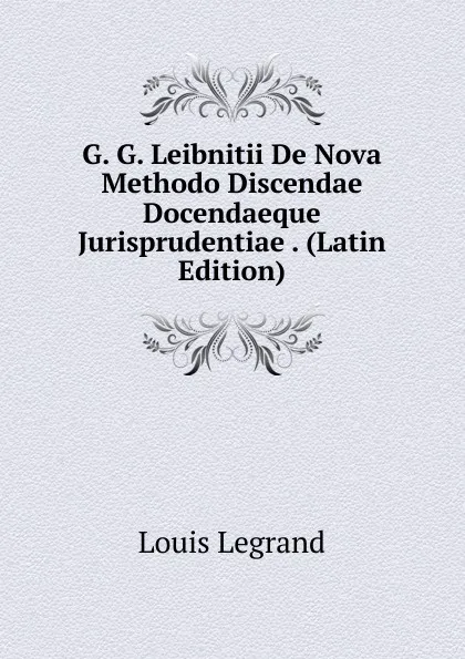 Обложка книги G. G. Leibnitii De Nova Methodo Discendae Docendaeque Jurisprudentiae . (Latin Edition), Louis Legrand