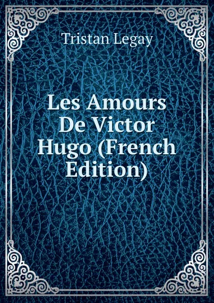 Обложка книги Les Amours De Victor Hugo (French Edition), Tristan Legay