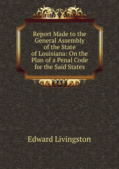 Обложка книги Report Made to the General Assembly of the State of Louisiana: On the Plan of a Penal Code for the Said States, Edward Livingston