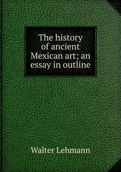 Обложка книги The history of ancient Mexican art; an essay in outline, Walter Lehmann