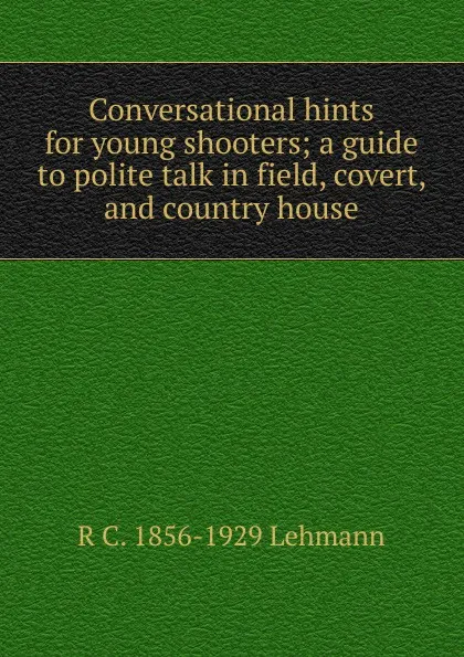 Обложка книги Conversational hints for young shooters; a guide to polite talk in field, covert, and country house, R C. 1856-1929 Lehmann