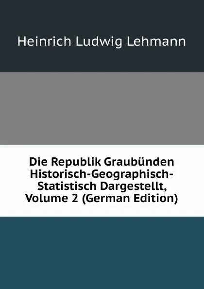 Обложка книги Die Republik Graubunden Historisch-Geographisch-Statistisch Dargestellt, Volume 2 (German Edition), Heinrich Ludwig Lehmann