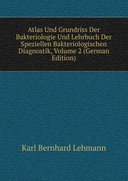 Обложка книги Atlas Und Grundriss Der Bakteriologie Und Lehrbuch Der Speziellen Bakteriologischen Diagnostik, Volume 2 (German Edition), Karl Bernhard Lehmann