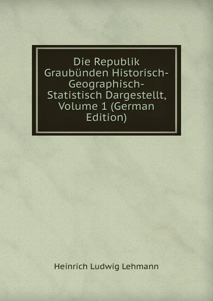 Обложка книги Die Republik Graubunden Historisch-Geographisch-Statistisch Dargestellt, Volume 1 (German Edition), Heinrich Ludwig Lehmann