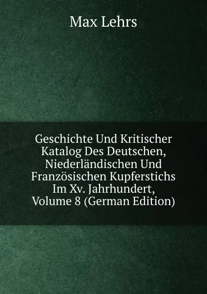 Обложка книги Geschichte Und Kritischer Katalog Des Deutschen, Niederlandischen Und Franzosischen Kupferstichs Im Xv. Jahrhundert, Volume 8 (German Edition), Max Lehrs