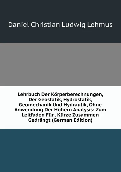 Обложка книги Lehrbuch Der Korperberechnungen, Der Geostatik, Hydrostatik, Geomechanik Und Hydraulik, Ohne Anwendung Der Hohern Analysis: Zum Leitfaden Fur . Kurze Zusammen Gedrangt (German Edition), Daniel Christian Ludwig Lehmus