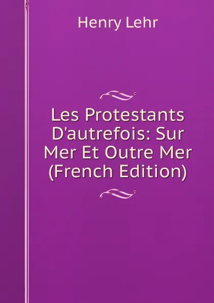 Обложка книги Les Protestants D.autrefois: Sur Mer Et Outre Mer (French Edition), Henry Lehr