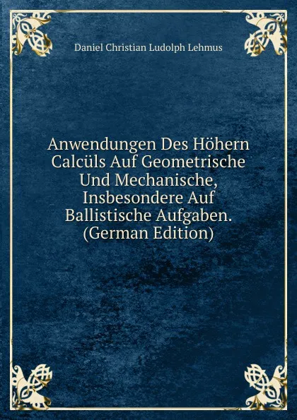 Обложка книги Anwendungen Des Hohern Calculs Auf Geometrische Und Mechanische, Insbesondere Auf Ballistische Aufgaben. (German Edition), Daniel Christian Ludolph Lehmus
