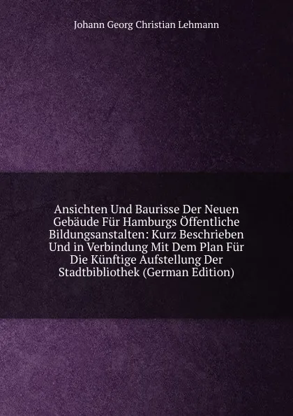 Обложка книги Ansichten Und Baurisse Der Neuen Gebaude Fur Hamburgs Offentliche Bildungsanstalten: Kurz Beschrieben Und in Verbindung Mit Dem Plan Fur Die Kunftige Aufstellung Der Stadtbibliothek (German Edition), Johann Georg Christian Lehmann