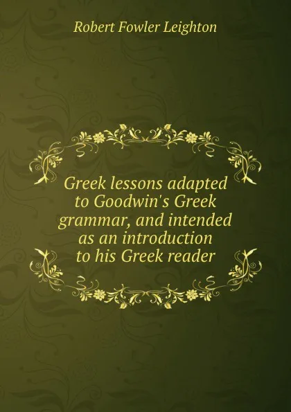 Обложка книги Greek lessons adapted to Goodwin.s Greek grammar, and intended as an introduction to his Greek reader, Robert Fowler Leighton