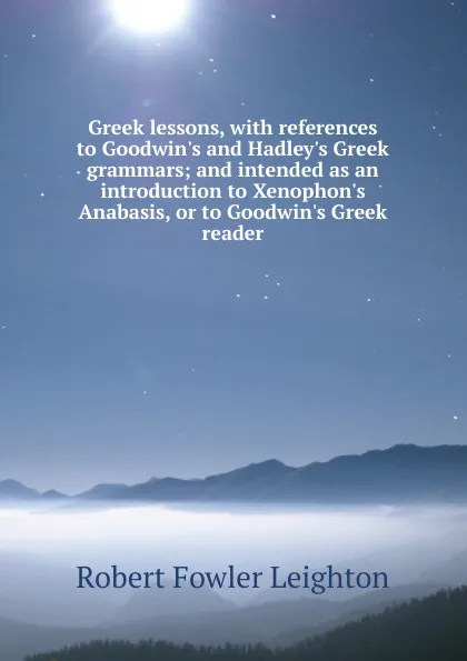 Обложка книги Greek lessons, with references to Goodwin.s and Hadley.s Greek grammars; and intended as an introduction to Xenophon.s Anabasis, or to Goodwin.s Greek reader, Robert Fowler Leighton