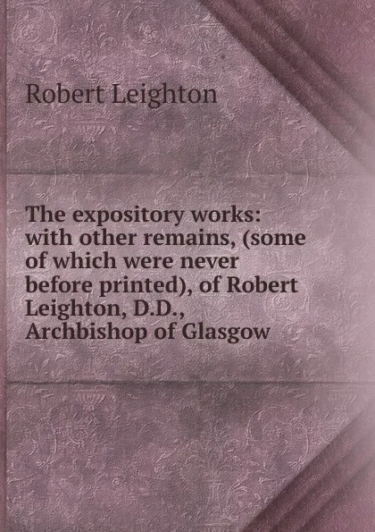 Обложка книги The expository works: with other remains, (some of which were never before printed), of Robert Leighton, D.D., Archbishop of Glasgow, Robert Leighton