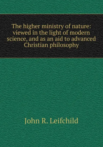 Обложка книги The higher ministry of nature: viewed in the light of modern science, and as an aid to advanced Christian philosophy, John R. Leifchild