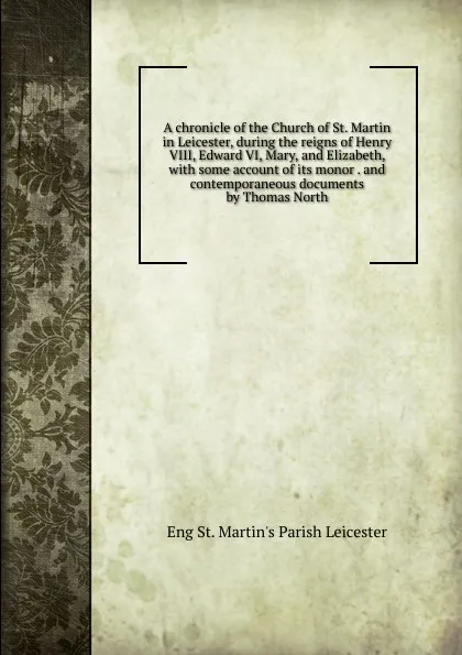 Обложка книги A chronicle of the Church of St. Martin in Leicester, during the reigns of Henry VIII, Edward VI, Mary, and Elizabeth, with some account of its monor . and contemporaneous documents by Thomas North, Eng St. Martin's Parish Leicester