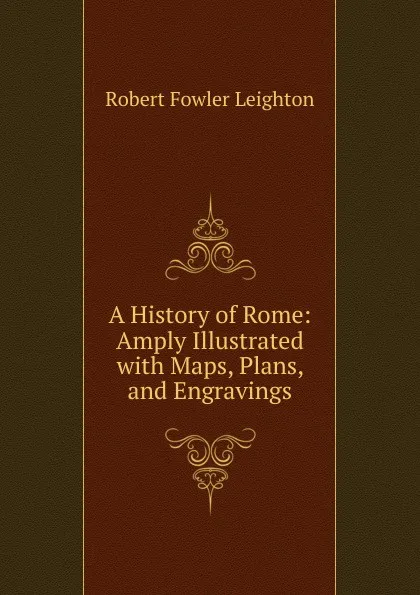 Обложка книги A History of Rome: Amply Illustrated with Maps, Plans, and Engravings, Robert Fowler Leighton