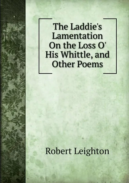 Обложка книги The Laddie.s Lamentation On the Loss O. His Whittle, and Other Poems, Robert Leighton