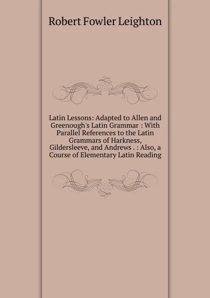 Обложка книги Latin Lessons: Adapted to Allen and Greenough.s Latin Grammar : With Parallel References to the Latin Grammars of Harkness, Gildersleeve, and Andrews . : Also, a Course of Elementary Latin Reading, Robert Fowler Leighton