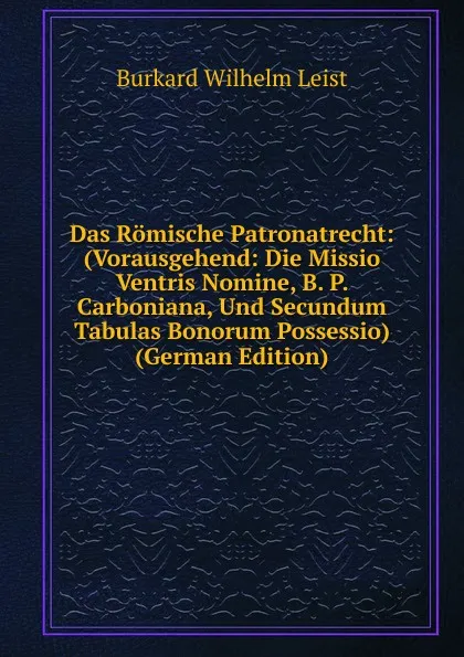 Обложка книги Das Romische Patronatrecht: (Vorausgehend: Die Missio Ventris Nomine, B. P. Carboniana, Und Secundum Tabulas Bonorum Possessio) (German Edition), Burkard Wilhelm Leist