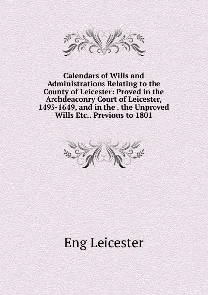 Обложка книги Calendars of Wills and Administrations Relating to the County of Leicester: Proved in the Archdeaconry Court of Leicester, 1495-1649, and in the . the Unproved Wills Etc., Previous to 1801., Eng Leicester