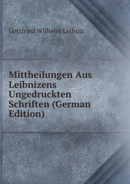 Обложка книги Mittheilungen Aus Leibnizens Ungedruckten Schriften (German Edition), Готфрид Вильгельм Лейбниц