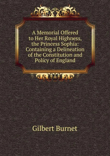 Обложка книги A Memorial Offered to Her Royal Highness, the Princess Sophia: Containing a Delineation of the Constitution and Policy of England, Burnet Gilbert