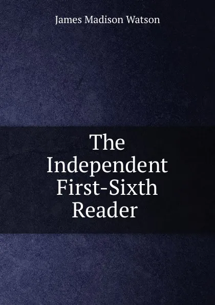 Обложка книги The Independent First-Sixth Reader ., James Madison Watson