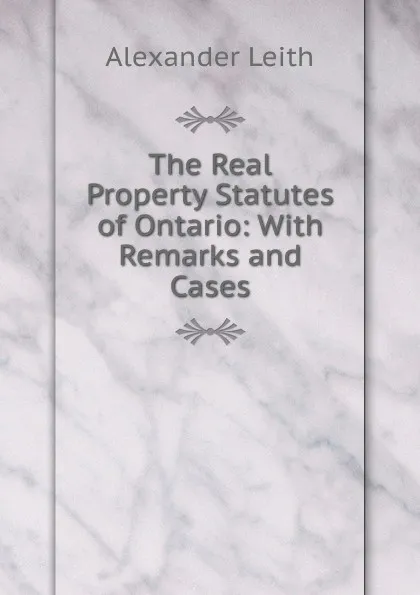 Обложка книги The Real Property Statutes of Ontario: With Remarks and Cases, Alexander Leith