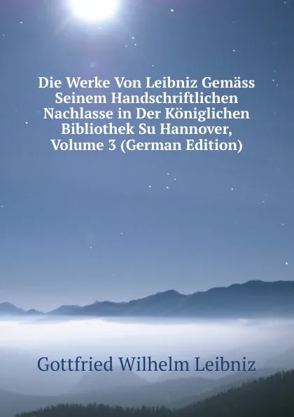 Обложка книги Die Werke Von Leibniz Gemass Seinem Handschriftlichen Nachlasse in Der Koniglichen Bibliothek Su Hannover, Volume 3 (German Edition), Готфрид Вильгельм Лейбниц