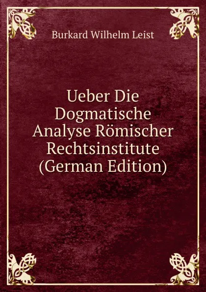 Обложка книги Ueber Die Dogmatische Analyse Romischer Rechtsinstitute (German Edition), Burkard Wilhelm Leist