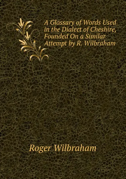 Обложка книги A Glossary of Words Used in the Dialect of Cheshire, Founded On a Similar Attempt by R. Wilbraham, Roger Wilbraham