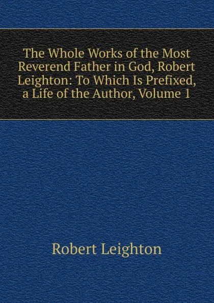 Обложка книги The Whole Works of the Most Reverend Father in God, Robert Leighton: To Which Is Prefixed, a Life of the Author, Volume 1, Robert Leighton