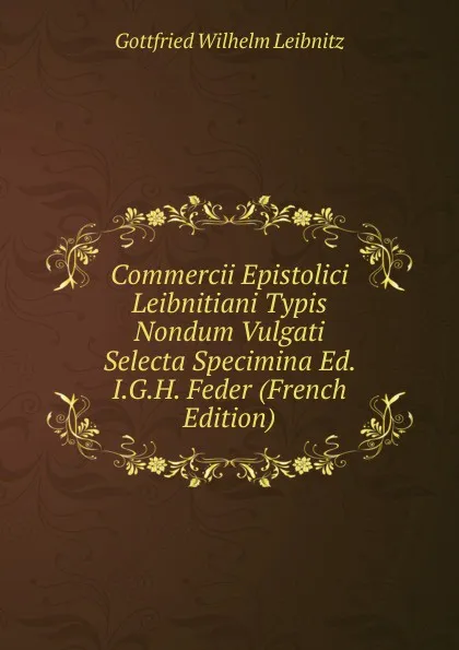 Обложка книги Commercii Epistolici Leibnitiani Typis Nondum Vulgati Selecta Specimina Ed. I.G.H. Feder (French Edition), Gottfried Wilhelm Leibnitz