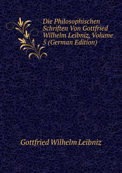 Обложка книги Die Philosophischen Schriften Von Gottfried Wilhelm Leibniz, Volume 5 (German Edition), Готфрид Вильгельм Лейбниц