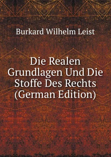 Обложка книги Die Realen Grundlagen Und Die Stoffe Des Rechts (German Edition), Burkard Wilhelm Leist