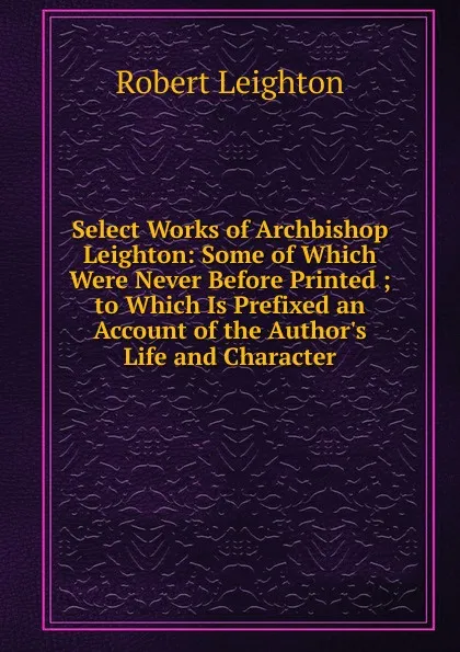 Обложка книги Select Works of Archbishop Leighton: Some of Which Were Never Before Printed ; to Which Is Prefixed an Account of the Author.s Life and Character, Robert Leighton