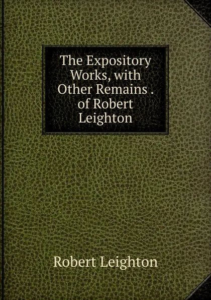 Обложка книги The Expository Works, with Other Remains . of Robert Leighton, Robert Leighton