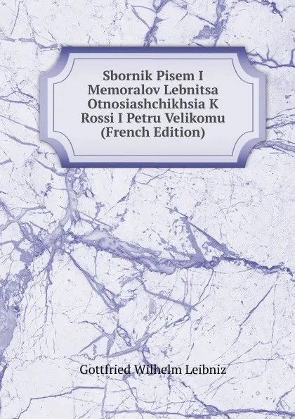 Обложка книги Sbornik Pisem I Memoralov Lebnitsa Otnosiashchikhsia K Rossi I Petru Velikomu (French Edition), Готфрид Вильгельм Лейбниц