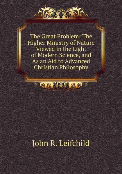 Обложка книги The Great Problem: The Higher Ministry of Nature Viewed in the Light of Modern Science, and As an Aid to Advanced Christian Philosophy, John R. Leifchild