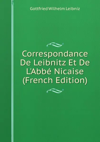 Обложка книги Correspondance De Leibnitz Et De L.Abbe Nicaise (French Edition), Готфрид Вильгельм Лейбниц