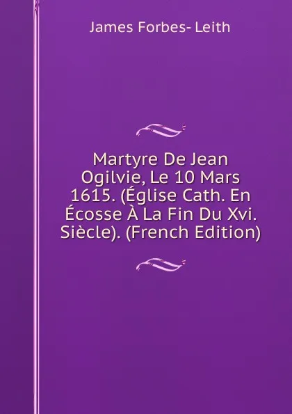 Обложка книги Martyre De Jean Ogilvie, Le 10 Mars 1615. (Eglise Cath. En Ecosse A La Fin Du Xvi. Siecle). (French Edition), James Forbes- Leith